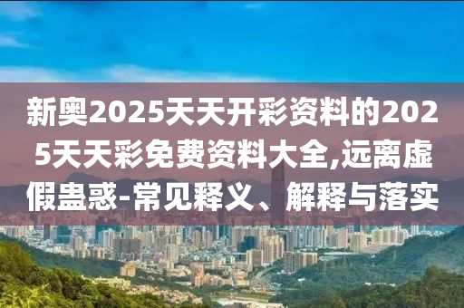 新奥2025天天开彩资料的2025天天彩免费资料大全,远离虚假蛊惑-常见释义、解释与落实